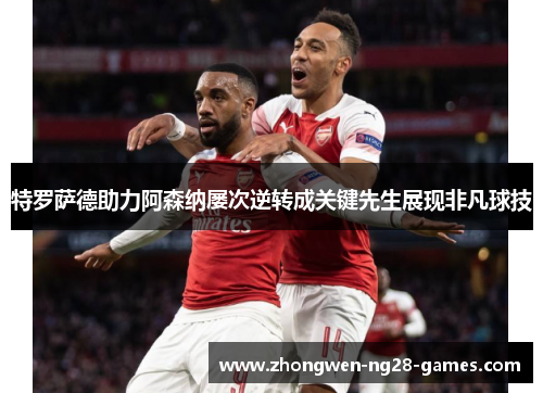 特罗萨德助力阿森纳屡次逆转成关键先生展现非凡球技 特罗萨德助力阿森纳屡次逆转成关键先生展现非凡球技